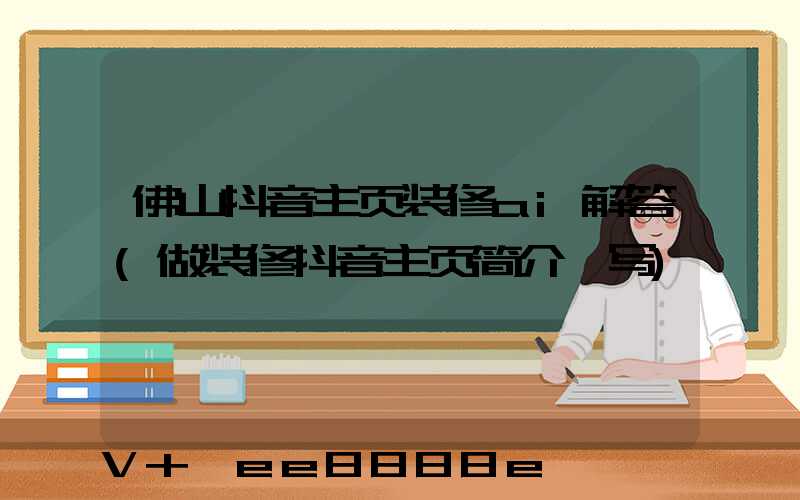 佛山抖音主页装修ai解答(做装修抖音主页简介咋写)