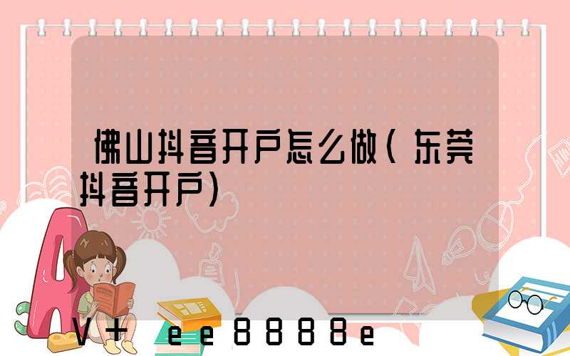佛山抖音开户怎么做(东莞抖音开户)