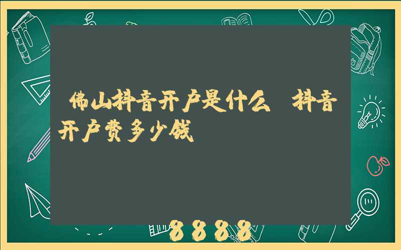 佛山抖音开户是什么(抖音开户费多少钱)