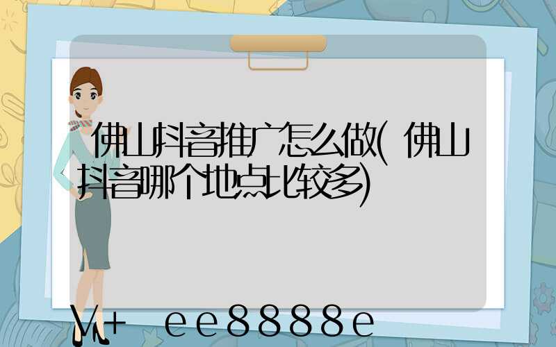 佛山抖音推广怎么做(佛山抖音哪个地点比较多)