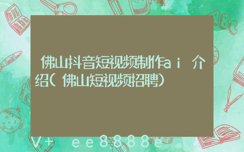 佛山抖音短视频制作ai介绍(佛山短视频招聘)