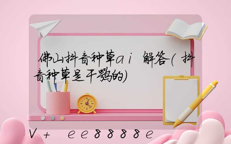 佛山抖音种草ai解答(抖音种草是干嘛的)