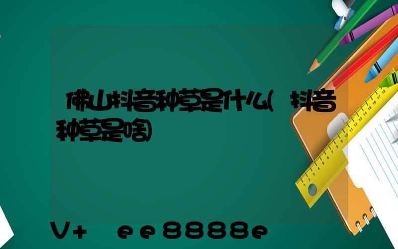 佛山抖音种草是什么(抖音种草是啥)