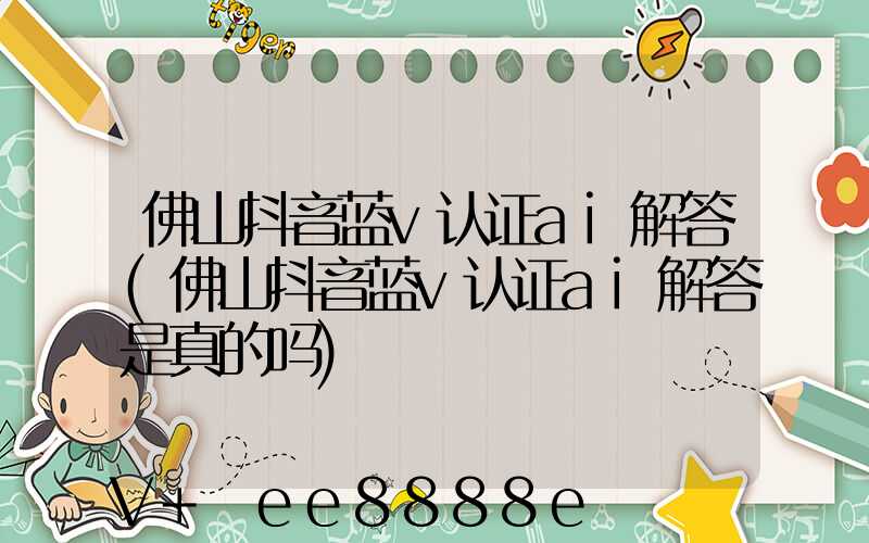佛山抖音蓝v认证ai解答(佛山抖音蓝v认证ai解答是真的吗)