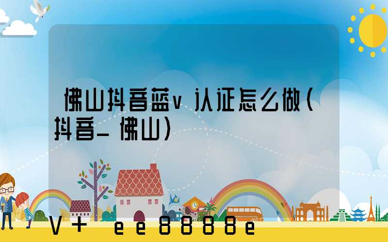 佛山抖音蓝v认证怎么做(抖音_佛山)