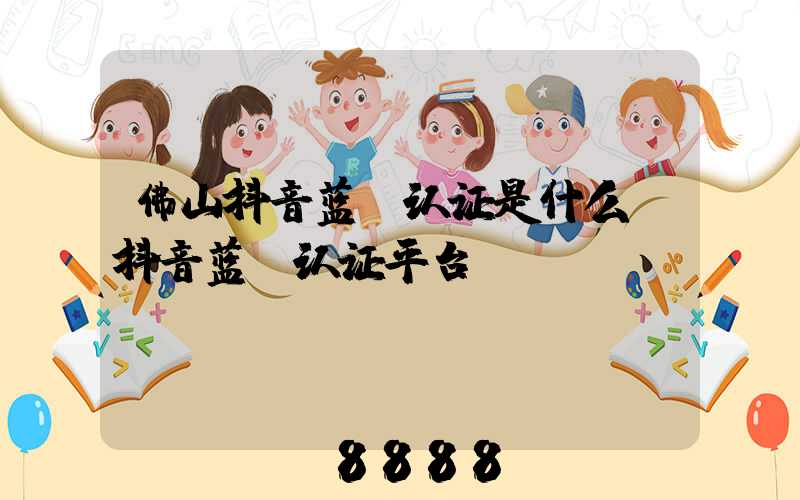 佛山抖音蓝v认证是什么(抖音蓝v认证平台)