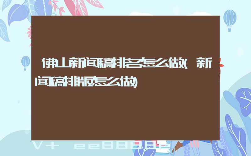 佛山新闻稿排名怎么做(新闻稿排版怎么做)