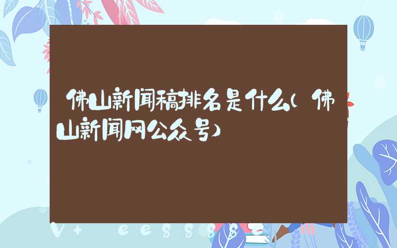 佛山新闻稿排名是什么(佛山新闻网公众号)