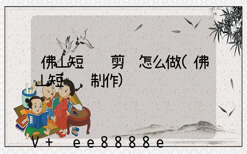 佛山短视频剪辑怎么做(佛山短视频制作)