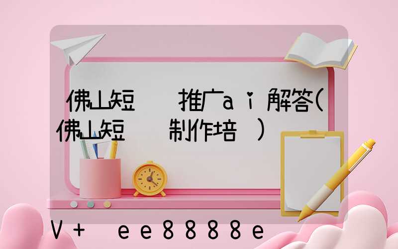 佛山短视频推广ai解答(佛山短视频制作培训)