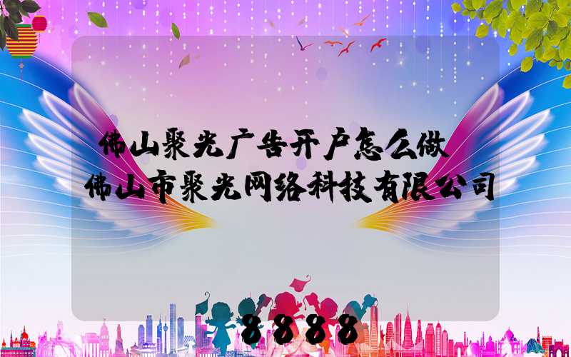佛山聚光广告开户怎么做(佛山市聚光网络科技有限公司)