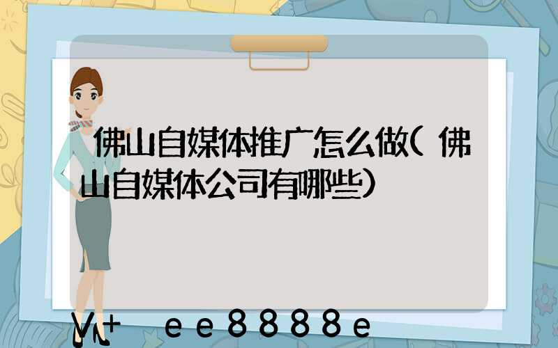 佛山自媒体推广怎么做(佛山自媒体公司有哪些)