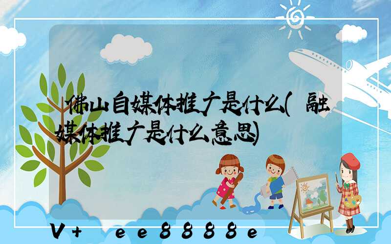 佛山自媒体推广是什么(融媒体推广是什么意思)