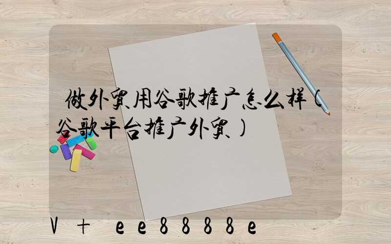 做外贸用谷歌推广怎么样(谷歌平台推广外贸)