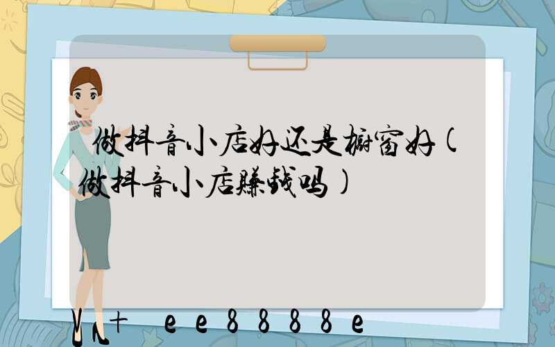 做抖音小店好还是橱窗好(做抖音小店赚钱吗)