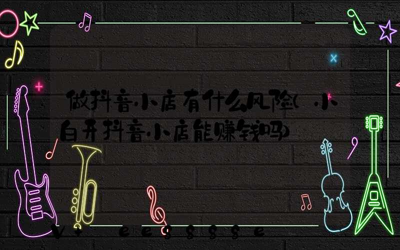 做抖音小店有什么风险(小白开抖音小店能赚钱吗)