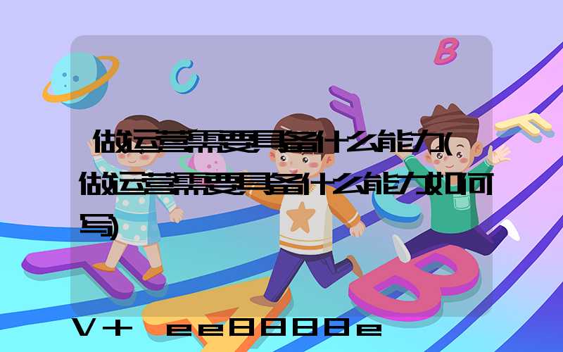 做运营需要具备什么能力(做运营需要具备什么能力如何写)