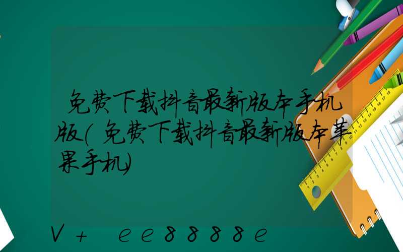 免费下载抖音最新版本手机版(免费下载抖音最新版本苹果手机)