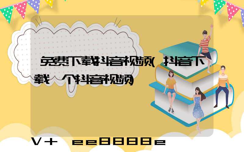 免费下载抖音视频(抖音下载一个抖音视频)