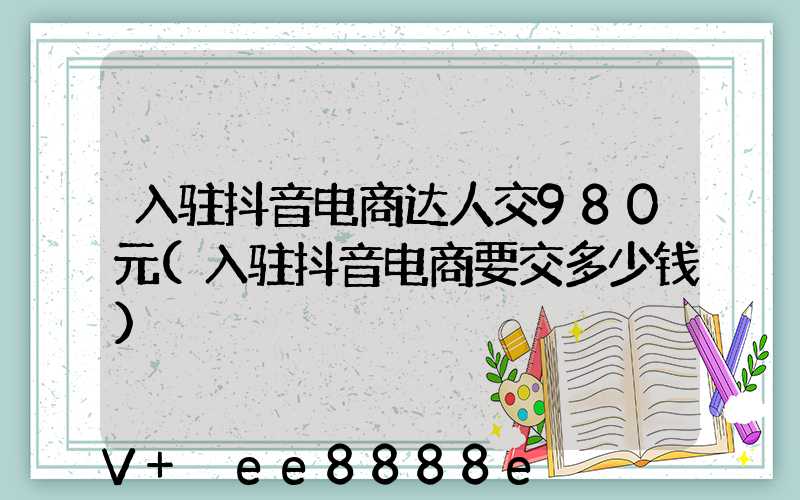 入驻抖音电商达人交980元(入驻抖音电商要交多少钱)