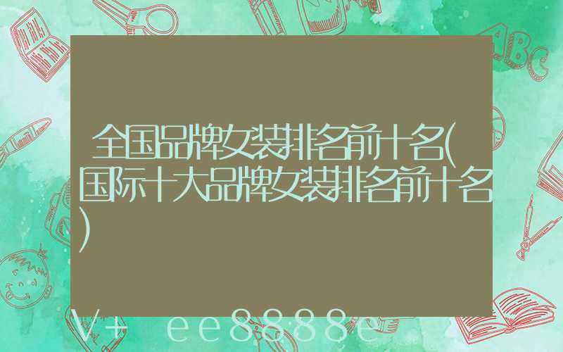 全国品牌女装排名前十名(国际十大品牌女装排名前十名)
