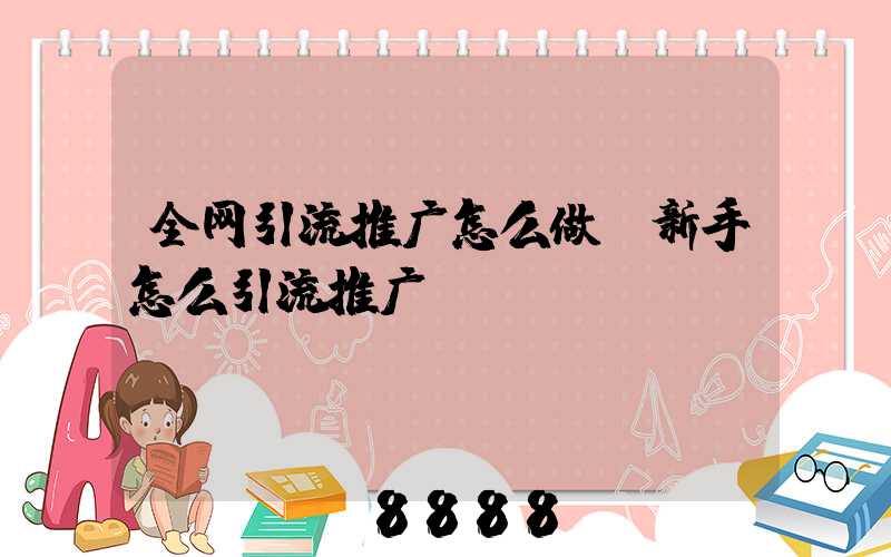 全网引流推广怎么做(新手怎么引流推广)