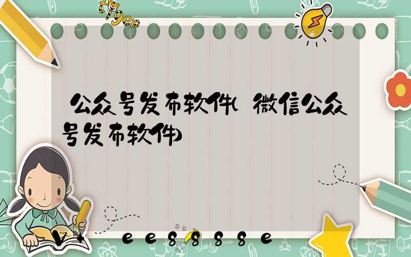 公众号发布软件(微信公众号发布软件)