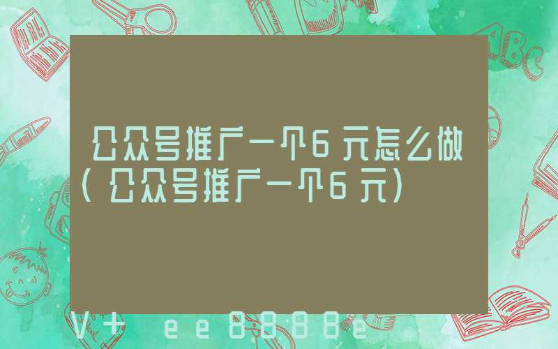 公众号推广一个6元怎么做(公众号推广一个6元)