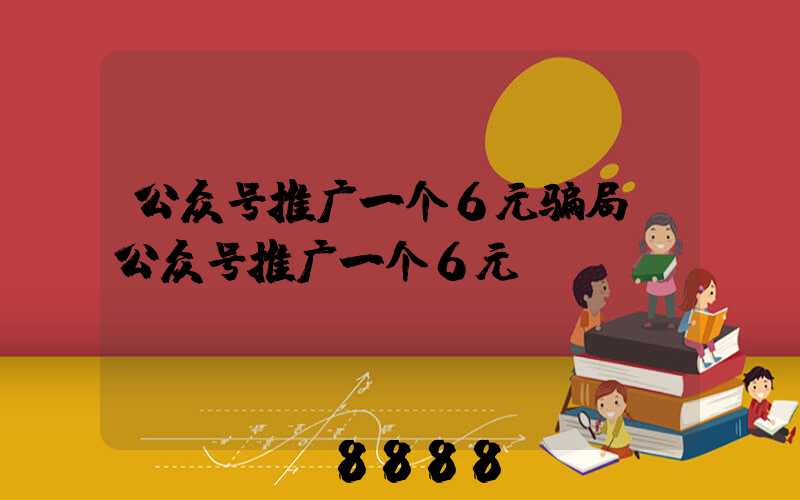 公众号推广一个6元骗局(公众号推广一个6元)