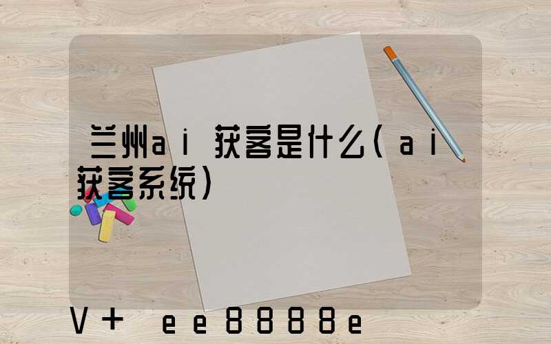兰州ai获客是什么(ai获客系统)