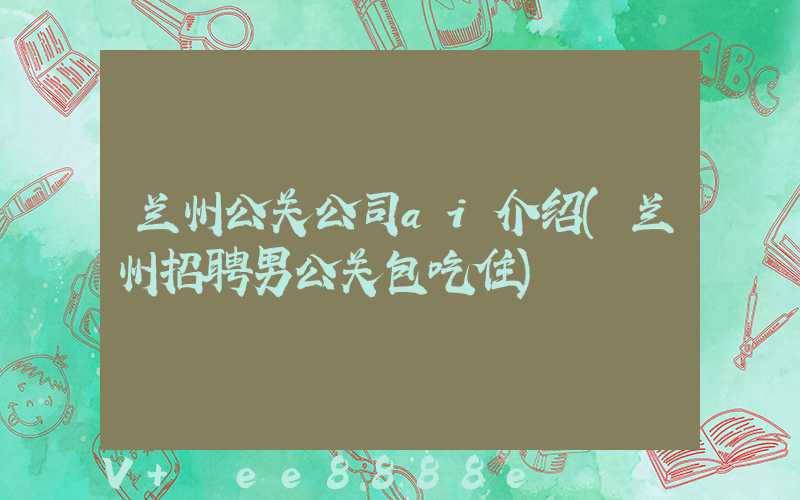 兰州公关公司ai介绍(兰州招聘男公关包吃住)