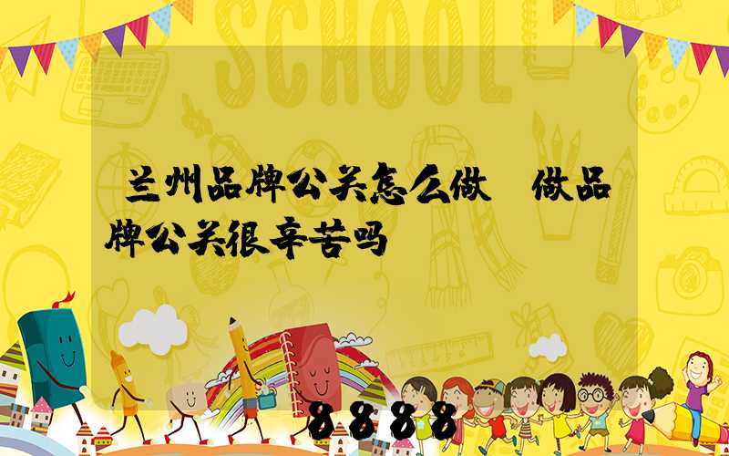 兰州品牌公关怎么做(做品牌公关很辛苦吗)