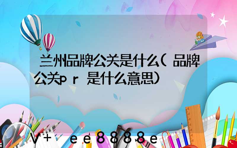 兰州品牌公关是什么(品牌公关pr是什么意思)