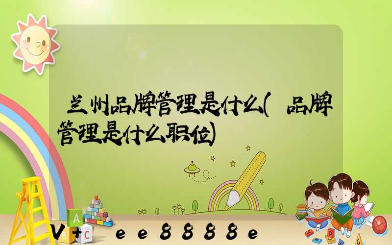 兰州品牌管理是什么(品牌管理是什么职位)