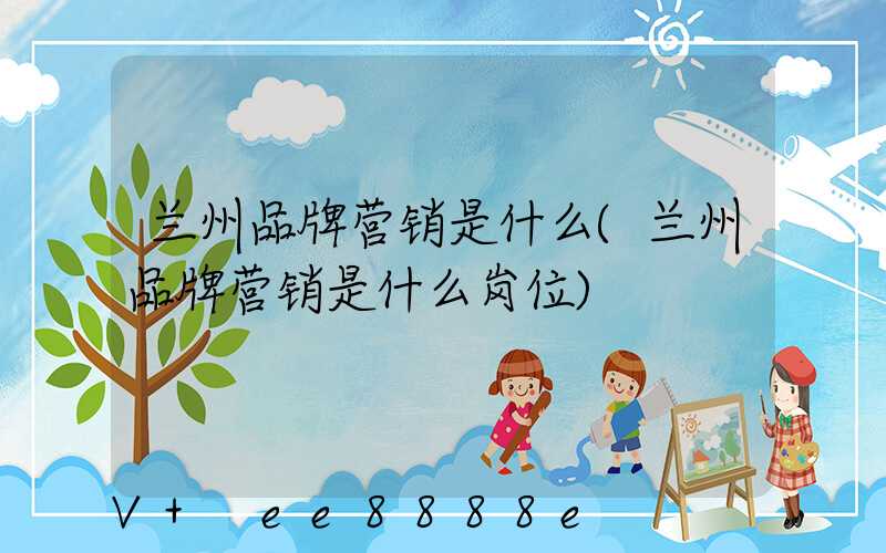 兰州品牌营销是什么(兰州品牌营销是什么岗位)