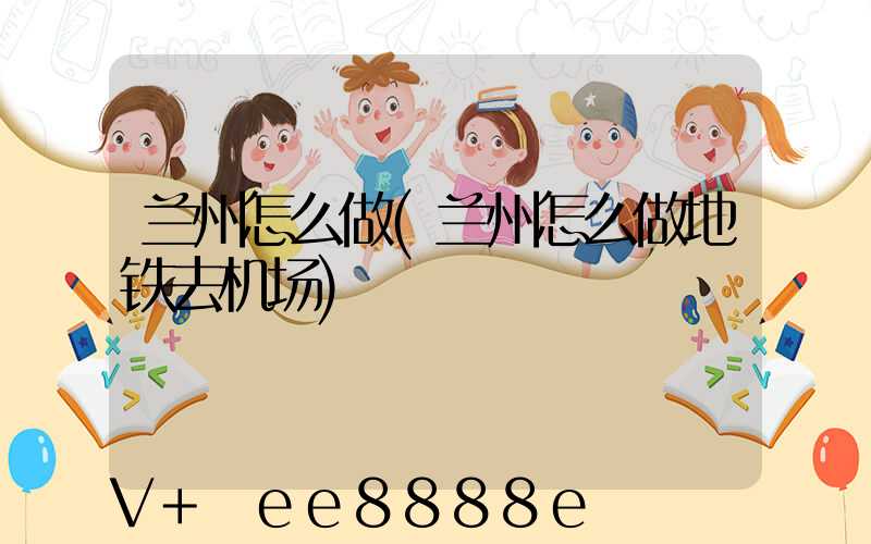 兰州怎么做(兰州怎么做地铁去机场)
