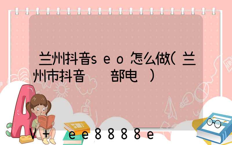 兰州抖音seo怎么做(兰州市抖音运营部电话)