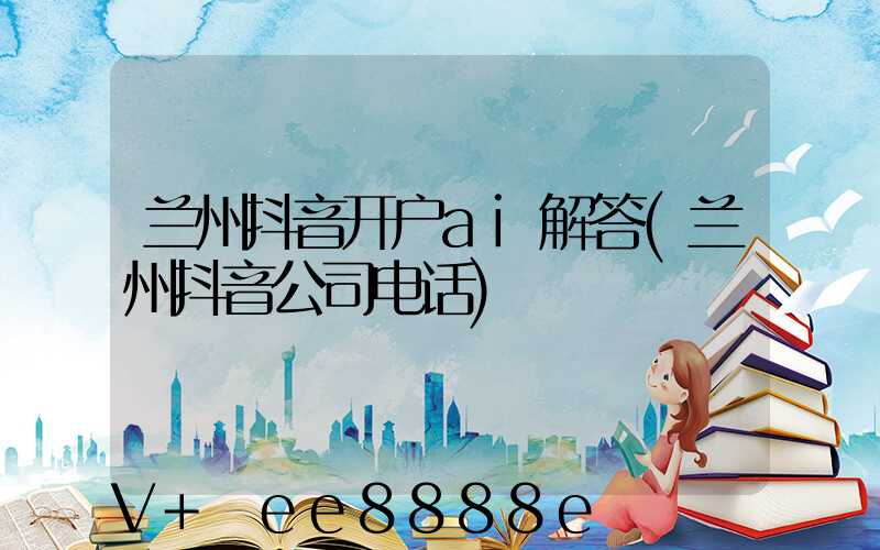 兰州抖音开户ai解答(兰州抖音公司电话)
