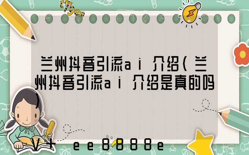 兰州抖音引流ai介绍(兰州抖音引流ai介绍是真的吗)