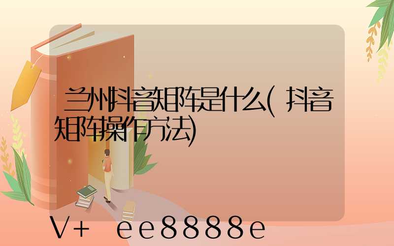 兰州抖音矩阵是什么(抖音矩阵操作方法)