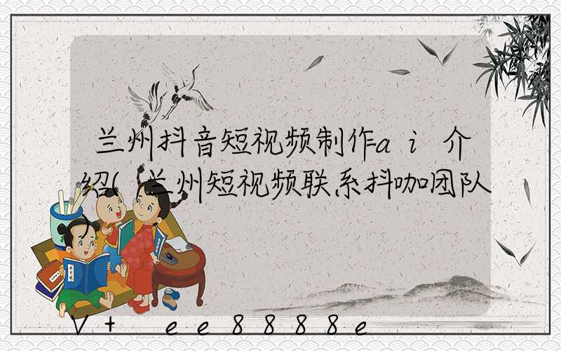 兰州抖音短视频制作ai介绍(兰州短视频联系抖咖团队)