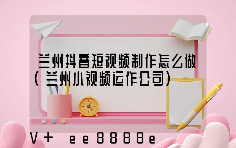兰州抖音短视频制作怎么做(兰州小视频运作公司)
