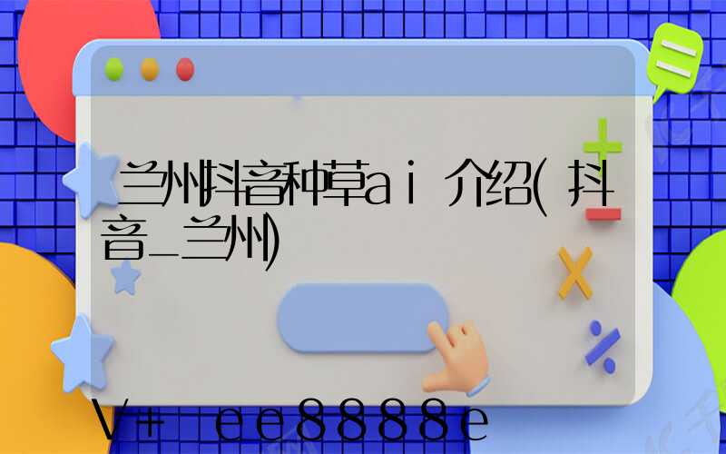 兰州抖音种草ai介绍(抖音_兰州)