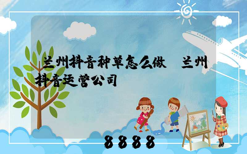 兰州抖音种草怎么做(兰州抖音运营公司)
