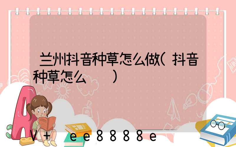 兰州抖音种草怎么做(抖音种草怎么赚钱)