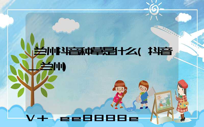 兰州抖音种草是什么(抖音_兰州)