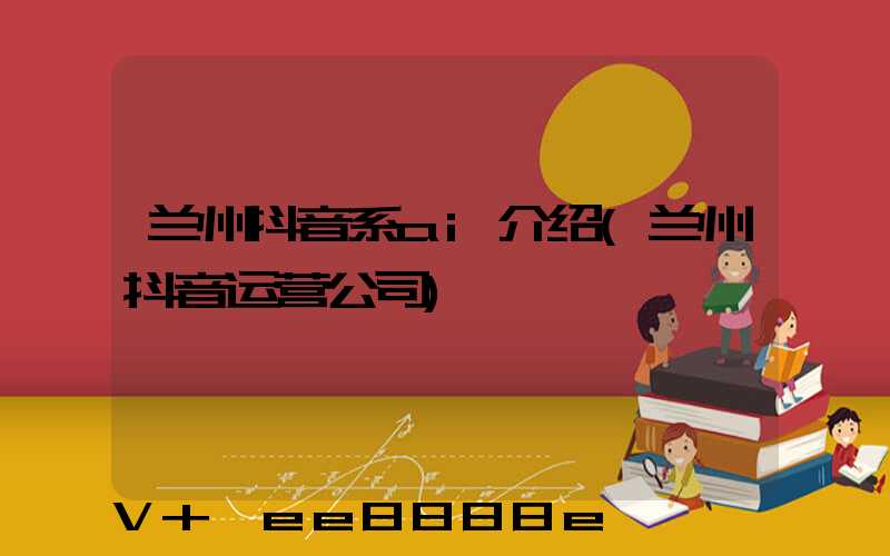 兰州抖音系ai介绍(兰州抖音运营公司)