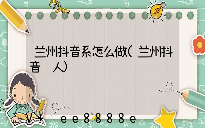 兰州抖音系怎么做(兰州抖音红人)