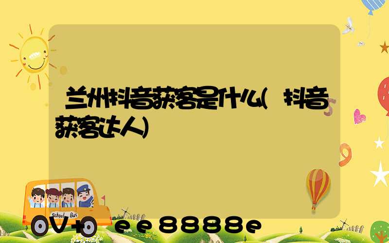 兰州抖音获客是什么(抖音获客达人)