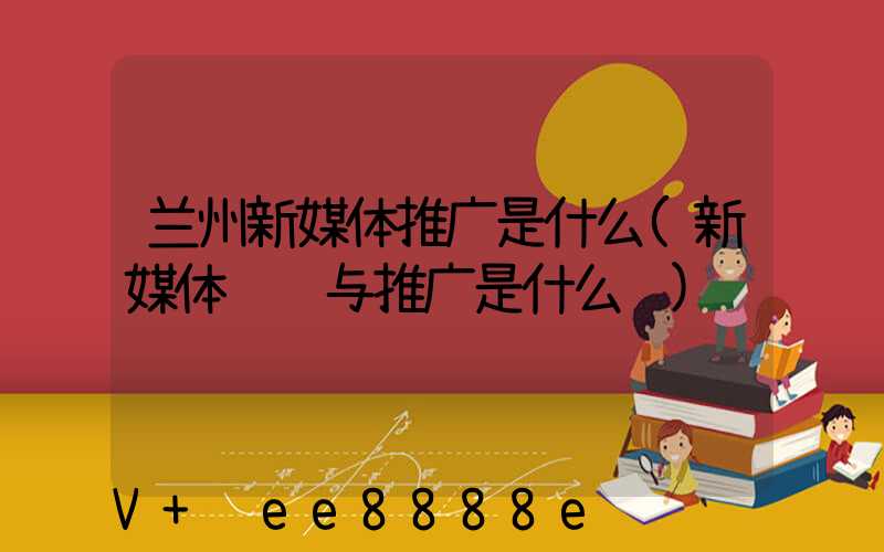 兰州新媒体推广是什么(新媒体运营与推广是什么课)